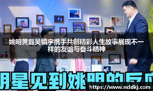 姚明黄磊吴镇宇携手共创精彩人生故事展现不一样的友谊与奋斗精神