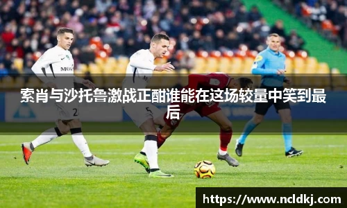 k1体育索肖与沙托鲁激战正酣谁能在这场较量中笑到最后